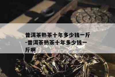 普洱茶熟茶十年多少钱一斤-普洱茶熟茶十年多少钱一斤啊