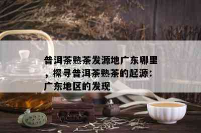 普洱茶熟茶发源地广东哪里，探寻普洱茶熟茶的起源：广东地区的发现