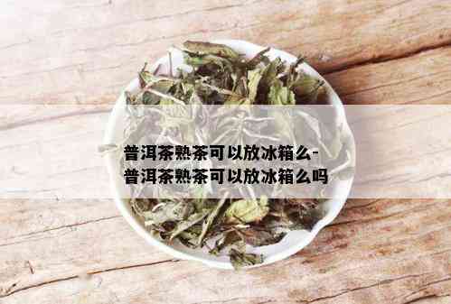 普洱茶熟茶可以放冰箱么-普洱茶熟茶可以放冰箱么吗