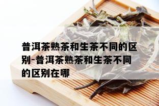 普洱茶熟茶和生茶不同的区别-普洱茶熟茶和生茶不同的区别在哪