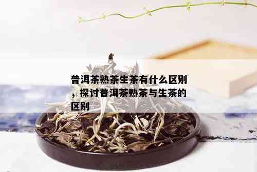 普洱茶熟茶生茶有什么区别，探讨普洱茶熟茶与生茶的区别