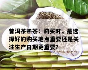 普洱茶熟茶：购买时，是选择好的购买地点重要还是关注生产日期更重要？