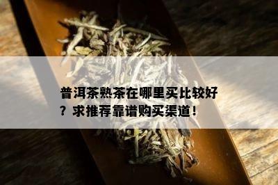 普洱茶熟茶在哪里买比较好？求推荐靠谱购买渠道！