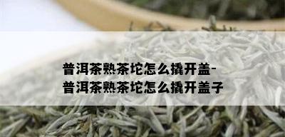 普洱茶熟茶坨怎么撬开盖-普洱茶熟茶坨怎么撬开盖子