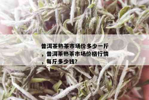 普洱茶熟茶市场价多少一斤，普洱茶熟茶市场价格行情，每斤多少钱？