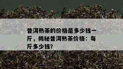 普洱熟茶的价格是多少钱一斤，揭秘普洱熟茶价格：每斤多少钱？