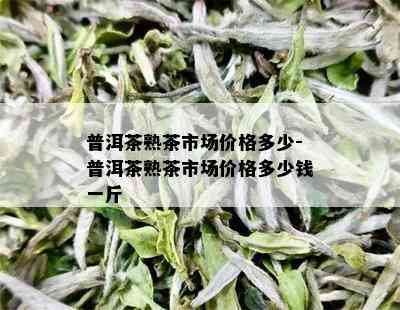 普洱茶熟茶市场价格多少-普洱茶熟茶市场价格多少钱一斤