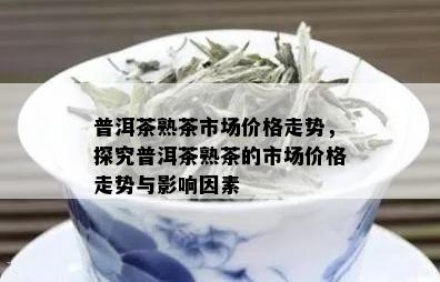 普洱茶熟茶市场价格走势，探究普洱茶熟茶的市场价格走势与影响因素