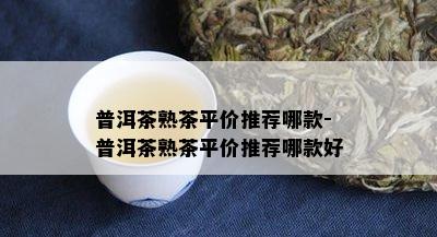 普洱茶熟茶平价推荐哪款-普洱茶熟茶平价推荐哪款好