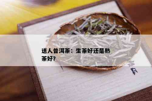 送人普洱茶：生茶好还是熟茶好？