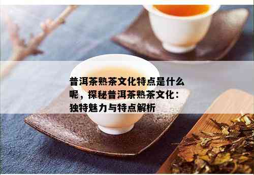 普洱茶熟茶文化特点是什么呢，探秘普洱茶熟茶文化：独特魅力与特点解析