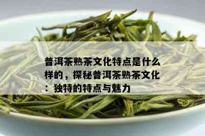 普洱茶熟茶文化特点是什么样的，探秘普洱茶熟茶文化：独特的特点与魅力