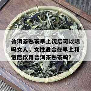 普洱茶熟茶早上饭后可以喝吗女人，女性适合在早上和饭后饮用普洱茶熟茶吗？