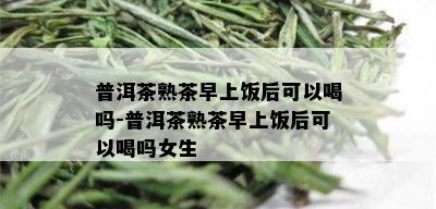 普洱茶熟茶早上饭后可以喝吗-普洱茶熟茶早上饭后可以喝吗女生