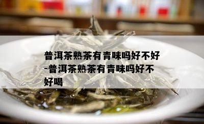 普洱茶熟茶有青味吗好不好-普洱茶熟茶有青味吗好不好喝