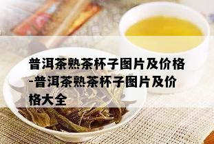 普洱茶熟茶杯子图片及价格-普洱茶熟茶杯子图片及价格大全