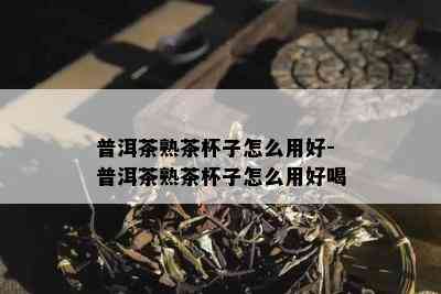 普洱茶熟茶杯子怎么用好-普洱茶熟茶杯子怎么用好喝