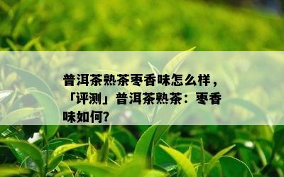 普洱茶熟茶枣香味怎么样，「评测」普洱茶熟茶：枣香味如何？