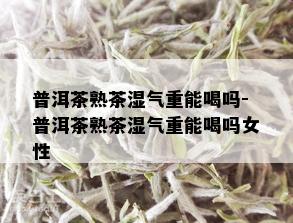 普洱茶熟茶湿气重能喝吗-普洱茶熟茶湿气重能喝吗女性