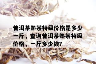 普洱茶熟茶特级价格是多少一斤，查询普洱茶熟茶特级价格，一斤多少钱？