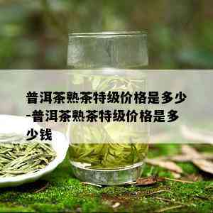 普洱茶熟茶特级价格是多少-普洱茶熟茶特级价格是多少钱