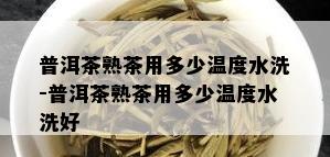 普洱茶熟茶用多少温度水洗-普洱茶熟茶用多少温度水洗好