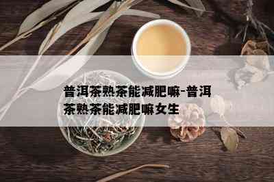 普洱茶熟茶能减肥嘛-普洱茶熟茶能减肥嘛女生