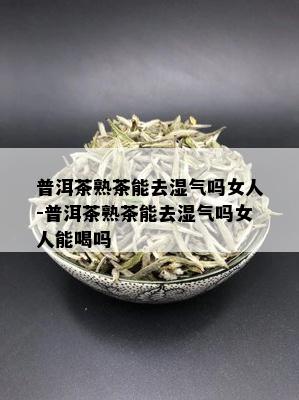 普洱茶熟茶能去湿气吗女人-普洱茶熟茶能去湿气吗女人能喝吗