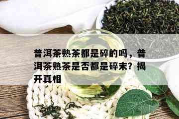 普洱茶熟茶都是碎的吗，普洱茶熟茶是否都是碎末？揭开真相