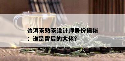 普洱茶熟茶设计师身份揭秘：谁是背后的大佬？