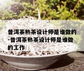 普洱茶熟茶设计师是谁做的-普洱茶熟茶设计师是谁做的工作