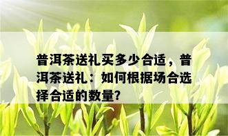 普洱茶送礼买多少合适，普洱茶送礼：如何根据场合选择合适的数量？