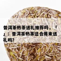 普洱茶熟茶送礼推荐吗，「」：普洱茶熟茶适合用来送礼吗？