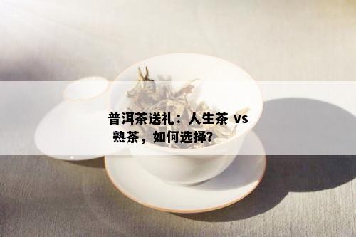 普洱茶送礼：人生茶 vs 熟茶，如何选择？