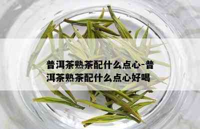 普洱茶熟茶配什么点心-普洱茶熟茶配什么点心好喝