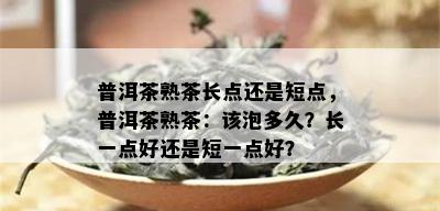 普洱茶熟茶长点还是短点，普洱茶熟茶：该泡多久？长一点好还是短一点好？