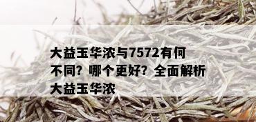 大益玉华浓与7572有何不同？哪个更好？全面解析大益玉华浓