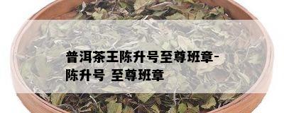 普洱茶王陈升号至尊班章-陈升号 至尊班章