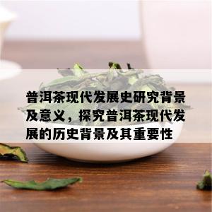 普洱茶现代发展史研究背景及意义，探究普洱茶现代发展的历史背景及其重要性