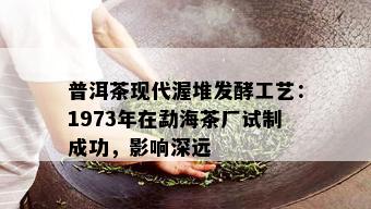 普洱茶现代渥堆发酵工艺：1973年在勐海茶厂试制成功，影响深远