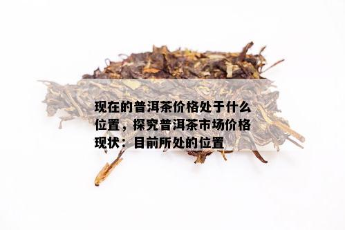 现在的普洱茶价格处于什么位置，探究普洱茶市场价格现状：目前所处的位置