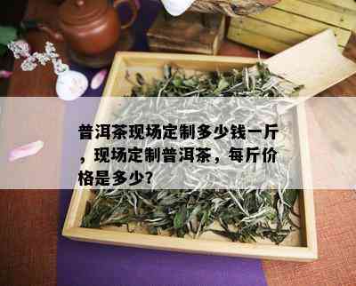 普洱茶现场定制多少钱一斤，现场定制普洱茶，每斤价格是多少？