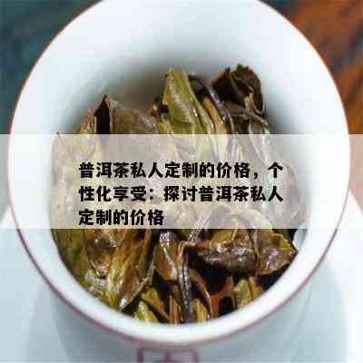 普洱茶私人定制的价格，个性化享受：探讨普洱茶私人定制的价格