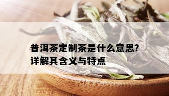 普洱茶定制茶是什么意思？详解其含义与特点