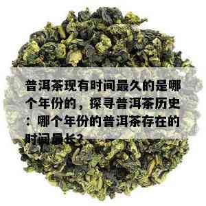 普洱茶现有时间最久的是哪个年份的，探寻普洱茶历史：哪个年份的普洱茶存在的时间最长？