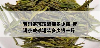 普洱茶玻璃罐装多少钱-普洱茶玻璃罐装多少钱一斤