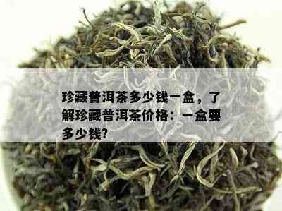 珍藏普洱茶多少钱一盒，了解珍藏普洱茶价格：一盒要多少钱？