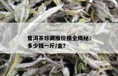 普洱茶珍藏版价格全揭秘：多少钱一斤/盒？