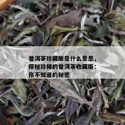 普洱茶珍藏版是什么意思，探秘珍稀的普洱茶收藏版：你不知道的秘密