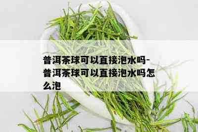 普洱茶球可以直接泡水吗-普洱茶球可以直接泡水吗怎么泡